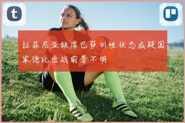 拉菲尼亚缺席巴萨训练状态成疑国家德比出战前景不明