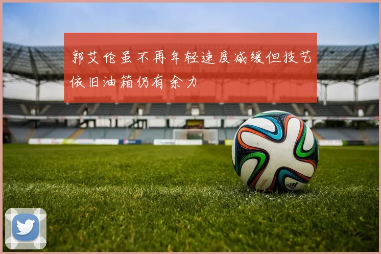 郭艾伦虽不再年轻速度减缓但技艺依旧油箱仍有余力