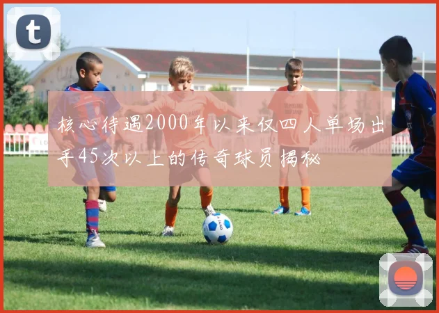核心待遇2000年以来仅四人单场出手45次以上的传奇球员揭秘