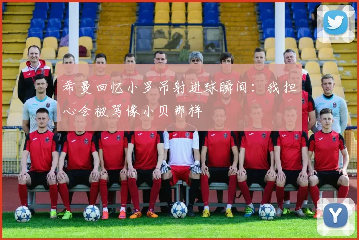 希曼回忆小罗吊射进球瞬间：我担心会被骂像小贝那样