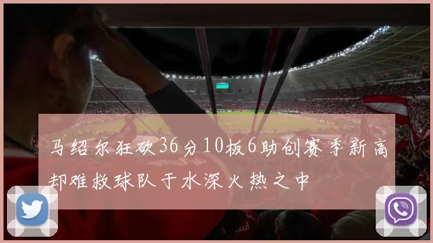 马绍尔狂砍36分10板6助创赛季新高却难救球队于水深火热之中