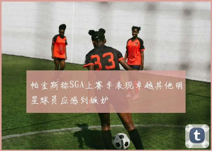帕金斯称SGA上赛季表现卓越其他明星球员应感到嫉妒