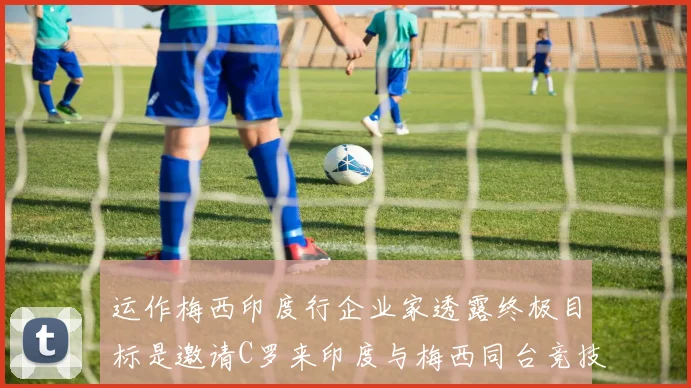 运作梅西印度行企业家透露终极目标是邀请C罗来印度与梅西同台竞技