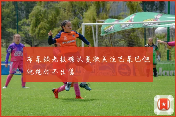 布莱顿老板确认曼联关注巴莱巴但他绝对不出售