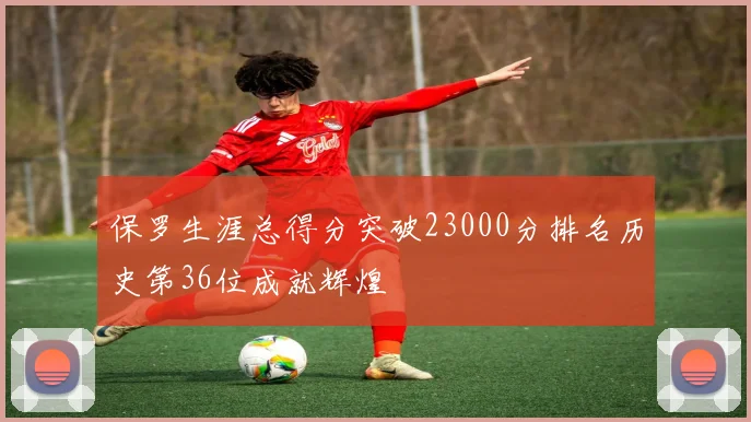 保罗生涯总得分突破23000分排名历史第36位成就辉煌