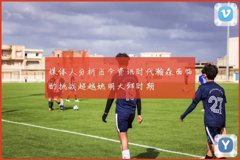 媒体人分析当今资讯时代瀚森面临的挑战超越姚明大郅时期