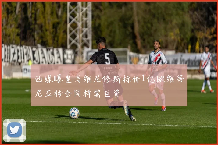 西媒曝皇马维尼修斯标价1亿欧维蒂尼亚转会同样需巨资