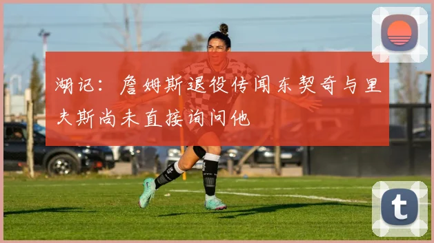 湖记：詹姆斯退役传闻东契奇与里夫斯尚未直接询问他