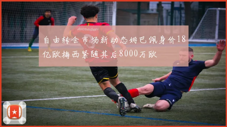 自由转会市场新动态姆巴佩身价18亿欧梅西紧随其后8000万欧