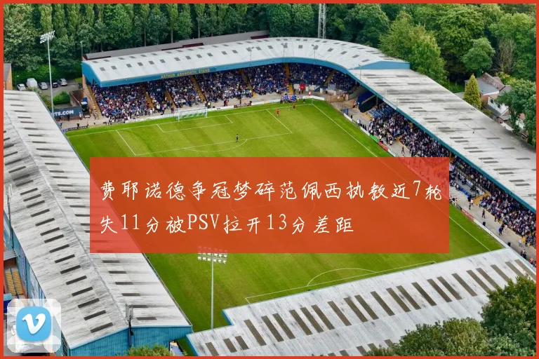 费耶诺德争冠梦碎范佩西执教近7轮失11分被PSV拉开13分差距