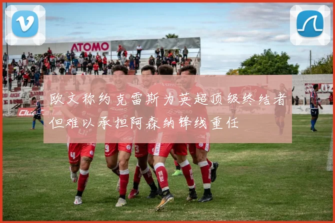 欧文称约克雷斯为英超顶级终结者但难以承担阿森纳锋线重任