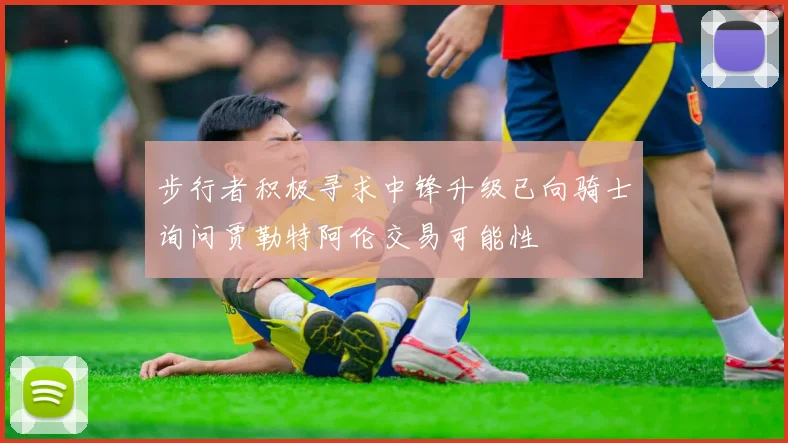 步行者积极寻求中锋升级已向骑士询问贾勒特阿伦交易可能性