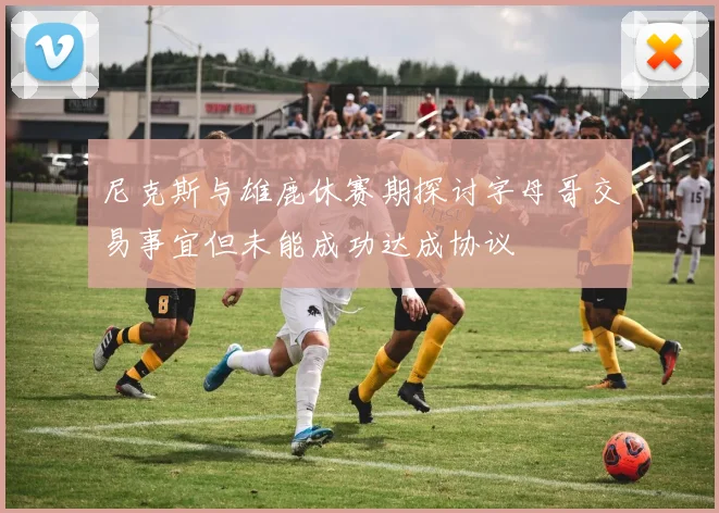 尼克斯与雄鹿休赛期探讨字母哥交易事宜但未能成功达成协议