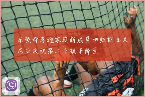 东契奇喜迎家庭新成员回归斯洛文尼亚庆祝第二个孩子降生