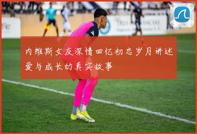内维斯女友深情回忆初恋岁月讲述爱与成长的真实故事