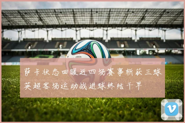 萨卡状态回暖近四场赛事斩获三球英超客场运动战进球终结干旱