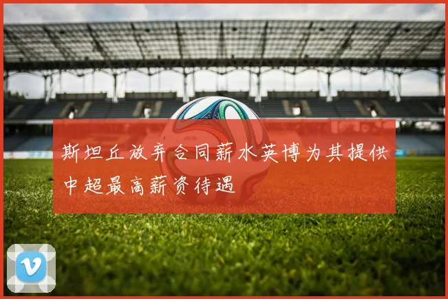 斯坦丘放弃合同薪水英博为其提供中超最高薪资待遇
