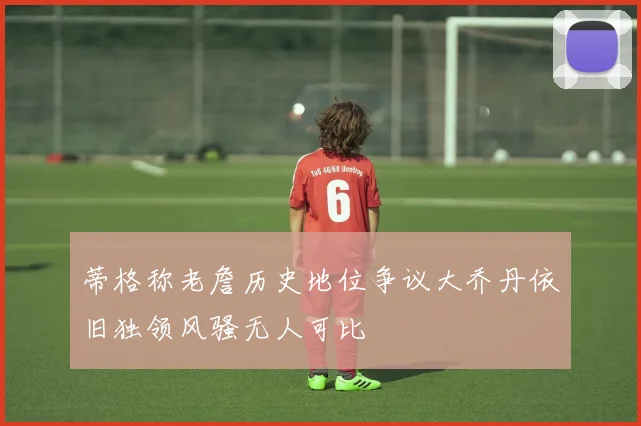 蒂格称老詹历史地位争议大乔丹依旧独领风骚无人可比