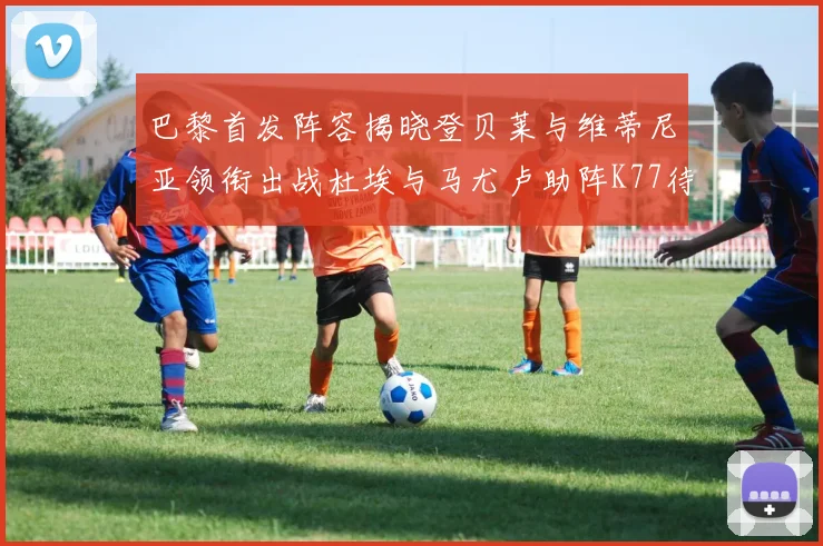 巴黎首发阵容揭晓登贝莱与维蒂尼亚领衔出战杜埃与马尤卢助阵K77待命替补