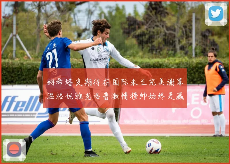 姆希塔良期待在国际米兰完美谢幕温格优雅克洛普激情穆帅始终是赢家