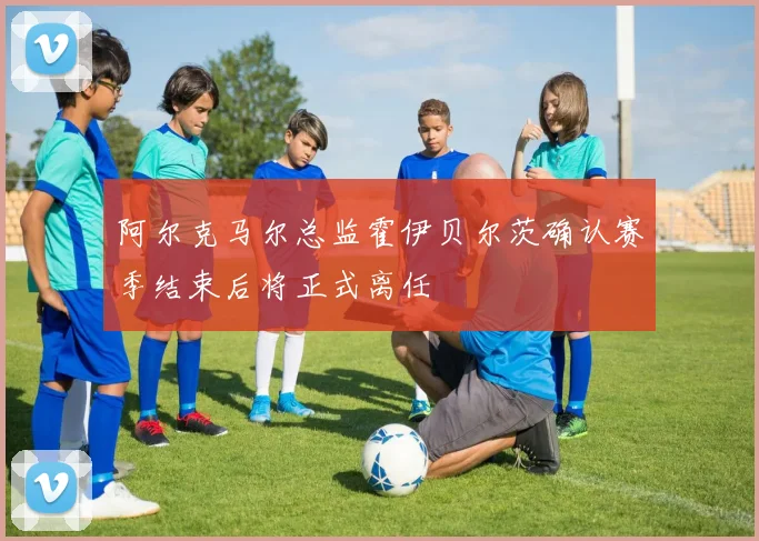 阿尔克马尔总监霍伊贝尔茨确认赛季结束后将正式离任
