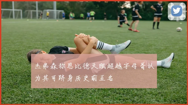 杰弗森称恩比德天赋超越字母哥认为其可跻身历史前五名