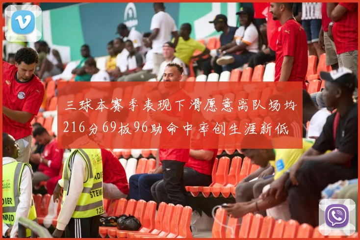 三球本赛季表现下滑愿意离队场均216分69板96助命中率创生涯新低