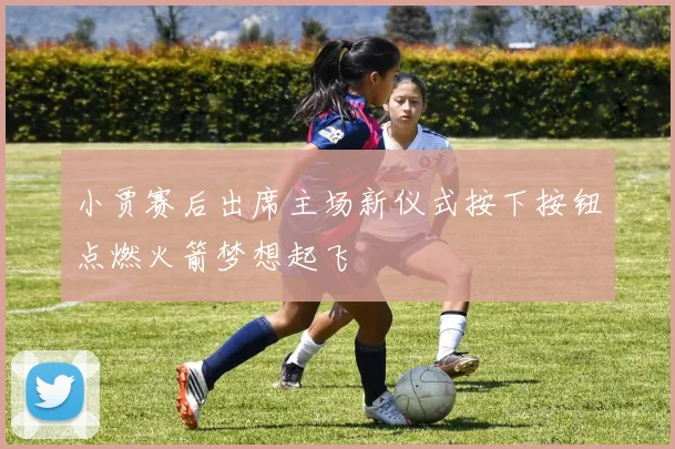 小贾赛后出席主场新仪式按下按钮点燃火箭梦想起飞