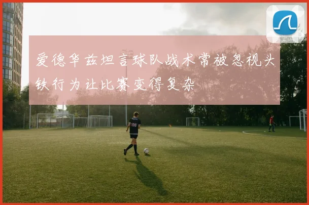 爱德华兹坦言球队战术常被忽视头铁行为让比赛变得复杂