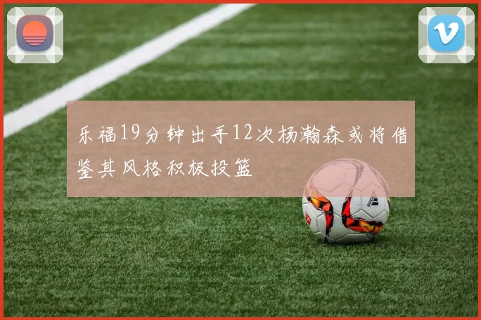 乐福19分钟出手12次杨瀚森或将借鉴其风格积极投篮
