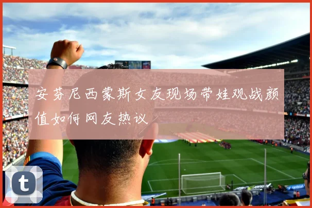 安芬尼西蒙斯女友现场带娃观战颜值如何网友热议