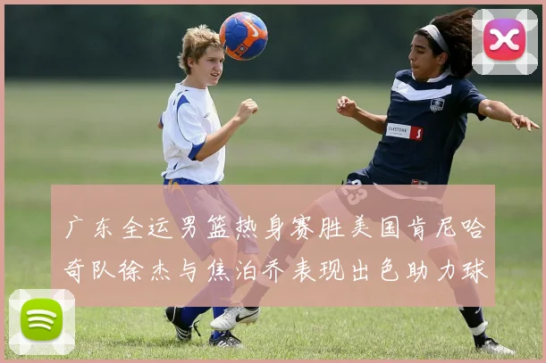 广东全运男篮热身赛胜美国肯尼哈奇队徐杰与焦泊乔表现出色助力球队取胜