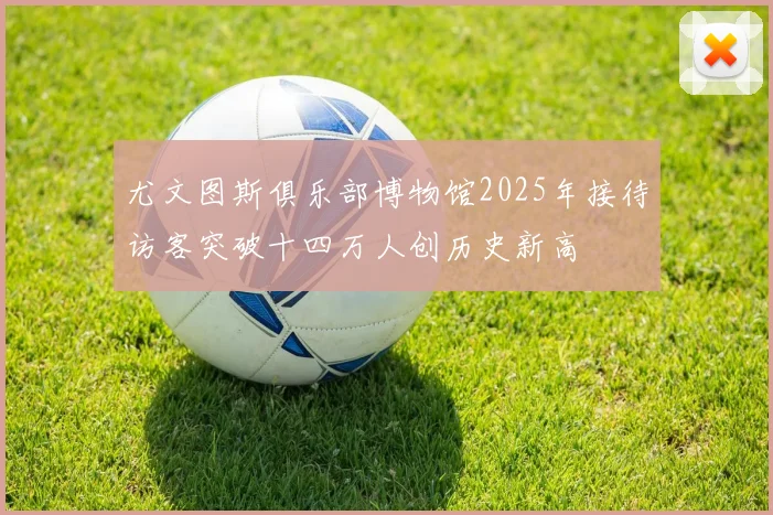 尤文图斯俱乐部博物馆2025年接待访客突破十四万人创历史新高