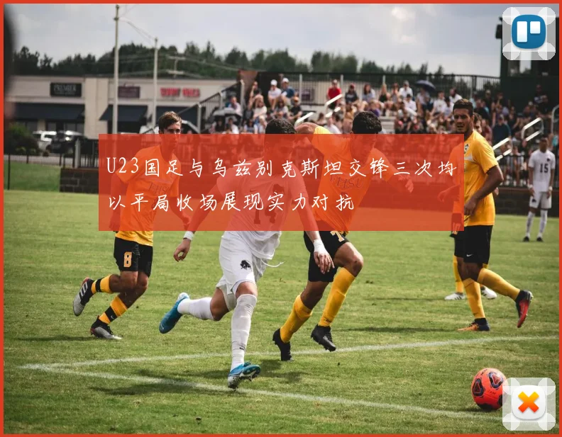 U23国足与乌兹别克斯坦交锋三次均以平局收场展现实力对抗