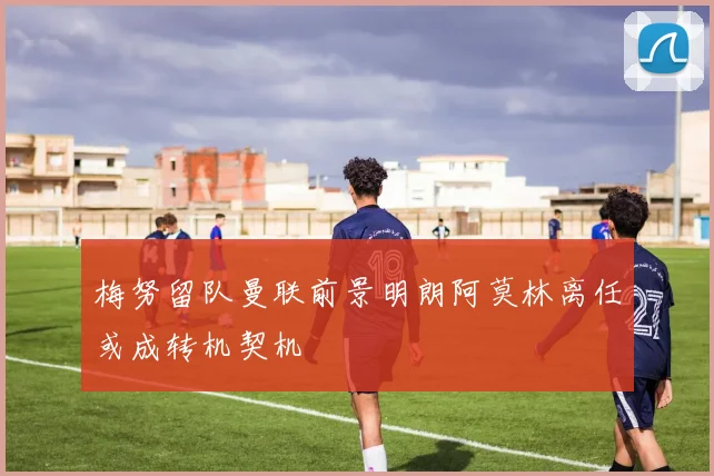 梅努留队曼联前景明朗阿莫林离任或成转机契机