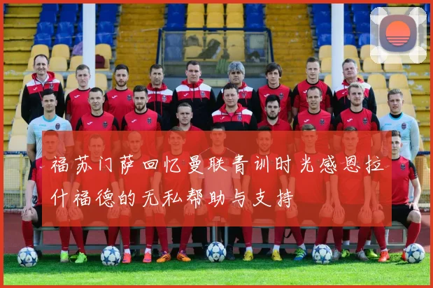 福苏门萨回忆曼联青训时光感恩拉什福德的无私帮助与支持