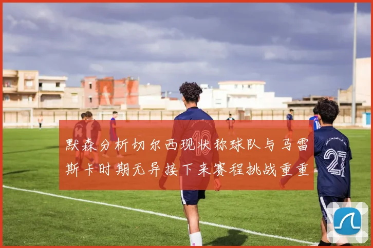 默森分析切尔西现状称球队与马雷斯卡时期无异接下来赛程挑战重重