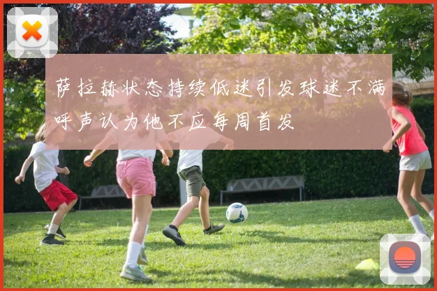 萨拉赫状态持续低迷引发球迷不满呼声认为他不应每周首发
