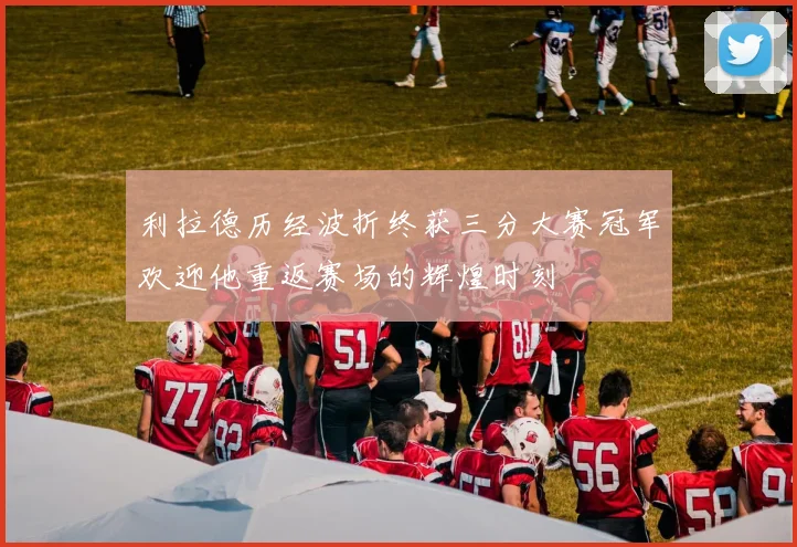 利拉德历经波折终获三分大赛冠军欢迎他重返赛场的辉煌时刻