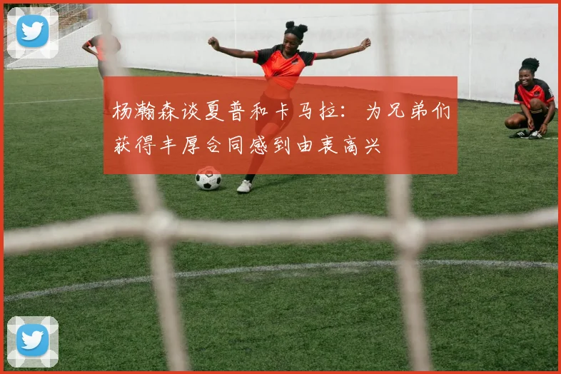 杨瀚森谈夏普和卡马拉：为兄弟们获得丰厚合同感到由衷高兴