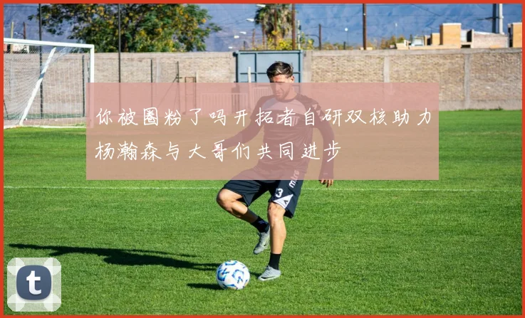 你被圈粉了吗开拓者自研双核助力杨瀚森与大哥们共同进步