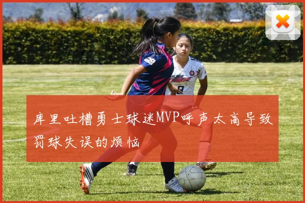 库里吐槽勇士球迷MVP呼声太高导致罚球失误的烦恼
