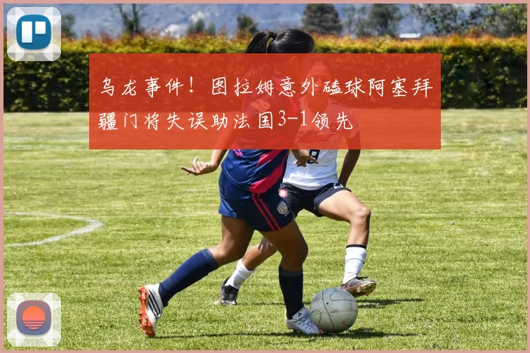 乌龙事件！图拉姆意外磕球阿塞拜疆门将失误助法国3-1领先