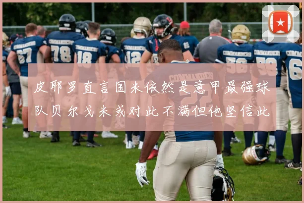 皮耶罗直言国米依然是意甲最强球队贝尔戈米或对此不满但他坚信此言