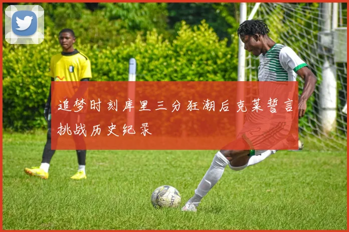 追梦时刻库里三分狂潮后克莱誓言挑战历史纪录