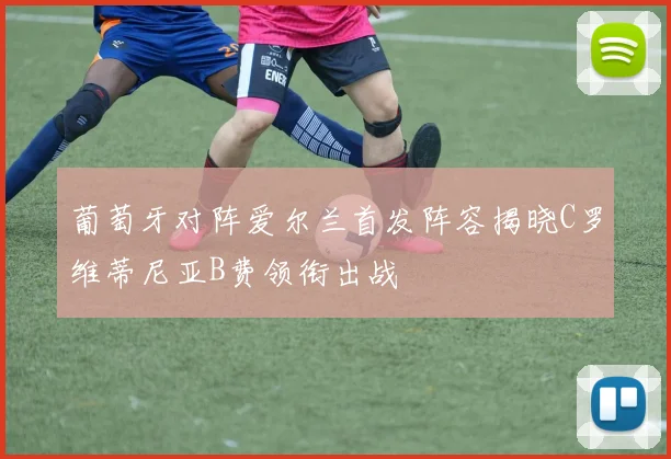 葡萄牙对阵爱尔兰首发阵容揭晓C罗维蒂尼亚B费领衔出战