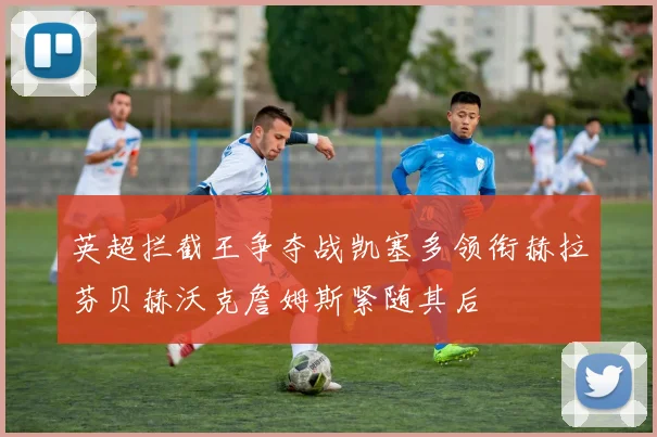 英超拦截王争夺战凯塞多领衔赫拉芬贝赫沃克詹姆斯紧随其后