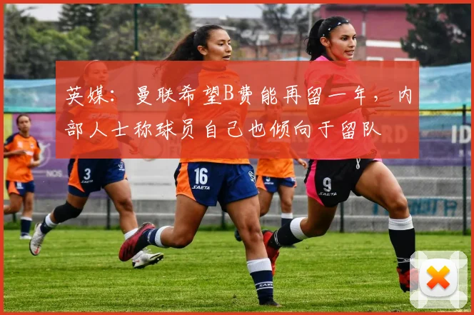 英媒：曼联希望B费能再留一年，内部人士称球员自己也倾向于留队