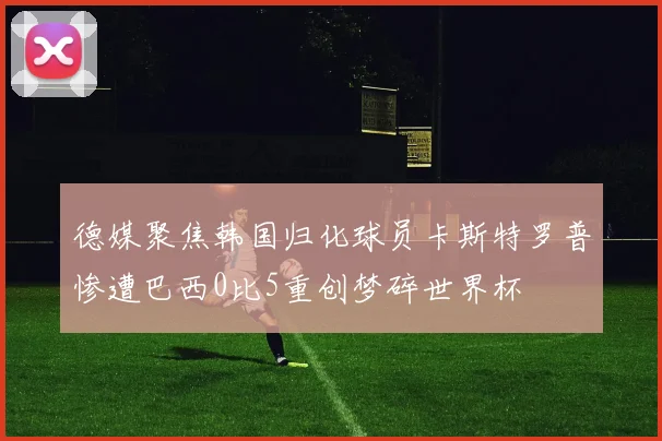 德媒聚焦韩国归化球员卡斯特罗普惨遭巴西0比5重创梦碎世界杯